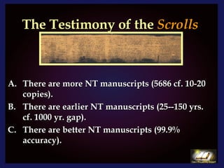 The Testimony of the  Scrolls There are more NT manuscripts (5686 cf. 10-20 copies). There are earlier NT manuscripts (25--150 yrs. cf. 1000 yr. gap). There are better NT manuscripts (99.9% accuracy). 