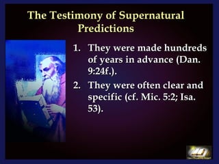 The Testimony of Supernatural Predictions They were made hundreds of years in advance (Dan. 9:24f.). They were often clear and specific (cf. Mic. 5:2; Isa. 53). 