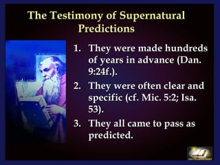The Testimony of Supernatural Predictions They were made hundreds of years in advance (Dan. 9:24f.). They were often clear and specific (cf. Mic. 5:2; Isa. 53). They all came to pass as predicted. 