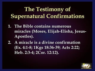 The Testimony of Supernatural Confirmations The Bible contains numerous miracles (Moses, Elijah-Elisha, Jesus-Apostles).  A miracle is a divine confirmation (Ex. 4:1-8; 1Kgs 18:36-39; Acts 2:22; Heb. 2:3-4; 2Cor. 12:12). 