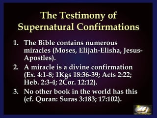 The Testimony of Supernatural Confirmations The Bible contains numerous miracles (Moses, Elijah-Elisha, Jesus-Apostles).  A miracle is a divine confirmation (Ex. 4:1-8; 1Kgs 18:36-39; Acts 2:22; Heb. 2:3-4; 2Cor. 12:12). No other book in the world has this (cf. Quran: Suras 3:183; 17:102). 