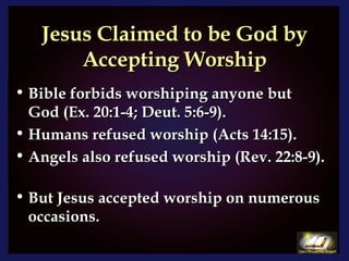 Jesus Claimed to be God by Accepting Worship Bible forbids worshiping anyone but God (Ex. 20:1-4; Deut. 5:6-9).  Humans refused worship (Acts 14:15).  Angels also refused worship (Rev. 22:8-9).  But Jesus accepted worship on numerous occasions. 