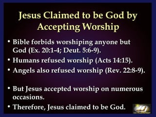 Jesus Claimed to be God by Accepting Worship Bible forbids worshiping anyone but God (Ex. 20:1-4; Deut. 5:6-9).  Humans refused worship (Acts 14:15).  Angels also refused worship (Rev. 22:8-9).  But Jesus accepted worship on numerous occasions. Therefore, Jesus claimed to be God. 
