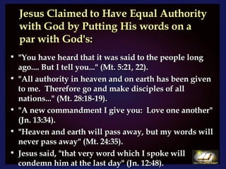 Jesus Claimed to Have Equal Authority with God by Putting His words on a par with God's: "You have heard that it was said to the people long ago.... But I tell you..." (Mt. 5:21, 22).  "All authority in heaven and on earth has been given to me.  Therefore go and make disciples of all nations..." (Mt. 28:18-19).  "A new commandment I give you:  Love one another" (Jn. 13:34).  "Heaven and earth will pass away, but my words will never pass away" (Mt. 24:35).  Jesus said, "that very word which I spoke will condemn him at the last day" (Jn. 12:48).  