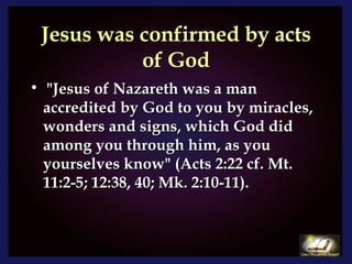 Jesus was confirmed by acts of God "Jesus of Nazareth was a man accredited by God to you by miracles, wonders and signs, which God did among you through him, as you yourselves know" (Acts 2:22 cf. Mt. 11:2-5; 12:38, 40; Mk. 2:10-11). 