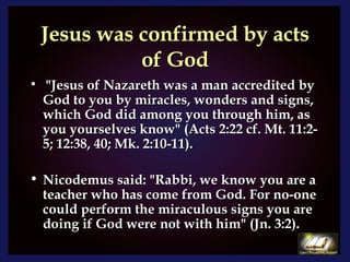 Jesus was confirmed by acts of God "Jesus of Nazareth was a man accredited by God to you by miracles, wonders and signs, which God did among you through him, as you yourselves know" (Acts 2:22 cf. Mt. 11:2-5; 12:38, 40; Mk. 2:10-11). Nicodemus said: "Rabbi, we know you are a teacher who has come from God. For no-one could perform the miraculous signs you are doing if God were not with him" (Jn. 3:2). 