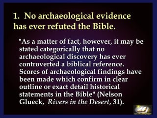 1.  No archaeological evidence has ever refuted the Bible. "As a matter of fact, however, it may be stated categorically that no archaeological discovery has ever controverted a biblical reference.  Scores of archaeological findings have been made which confirm in clear outline or exact detail historical statements in the Bible" (Nelson Glueck,  Rivers in the Desert , 31). 