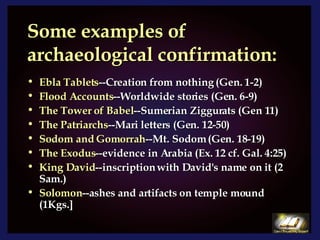Some examples of archaeological confirmation: Ebla Tablets --Creation from nothing (Gen. 1-2) Flood Accounts --Worldwide stories (Gen. 6-9) The Tower of Babel --Sumerian Ziggurats (Gen 11) The Patriarchs --Mari letters (Gen. 12-50) Sodom and Gomorrah --Mt. Sodom (Gen. 18-19) The Exodus --evidence in Arabia (Ex. 12 cf. Gal. 4:25) King David --inscription with David's name on it (2 Sam.) Solomon --ashes and artifacts on temple mound (1Kgs.] 