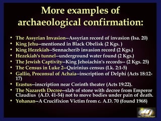 More examples of archaeological confirmation: The Assyrian Invasion --Assyrian record of invasion (Isa. 20) King Jehu --mentioned in Black Obelisk (2 Kgs. ) King Hezekiah --Sennacherib invasion record (2 Kgs.) Hezekiah's tunnel --underground water found (2 Kgs.) The Jewish Captivity --King Jehoiachin's records-- (2 Kgs. 25) The Census in Luke 2-- Quirinius census (Lk. 2:1-5) Gallio, Proconsul of Achaia --inscription of Delphi (Acts 18:12-17) Erastus --inscription near Corinth theater (Acts 19:22). The Nazareth Decree --slab of stone with decree from Emperor Claudius  (A.D. 41-54) not to move bodies under pain of death.  Yohanan --A Crucifixion Victim from c. A.D. 70 (found 1968) 