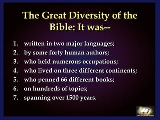 The Great Diversity of the Bible: It was-- written in two major languages; by some forty human authors;  who held numerous occupations; who lived on three different continents; who penned 66 different books; on hundreds of topics; spanning over 1500 years. 