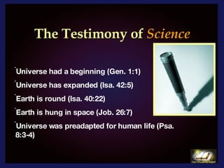 The Testimony of   Science   Universe had a beginning (Gen. 1:1) Universe has expanded (Isa. 42:5)  Earth is round (Isa. 40:22) Earth is hung in space (Job. 26:7) Universe was preadapted for human life (Psa.  8:3-4) 