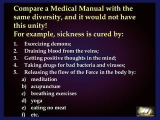 Compare a Medical Manual with the same diversity, and it would not have this unity!  For example, sickness is cured by: Exorcizing demons; Draining blood from the veins; Getting positive thoughts in the mind; Taking drugs for bad bacteria and viruses; Releasing the flow of the Force in the body by: meditation acupuncture breathing exercises yoga eating no meat etc.  