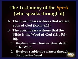 The Testimony of the  Spirit  (who speaks through it) The Spirit bears witness that we are Sons of God (Rom. 8:16). The Spirit bears witness that the Bible is the Word of God (1Jn. 5:6-10). He gives inner witnesses through the outer Word. He gives a subjective witness through the objective Word. 