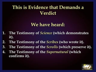 This is Evidence that Demands a Verdict   We have heard: The Testimony of  Science  (which demonstrates it). The Testimony of the  Scribes  (who wrote it). The Testimony of the  Scrolls  (which preserve it). The Testimony of the  Supernatural  (which confirms it). 