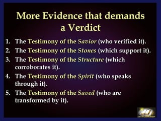 More Evidence that demands a Verdict The  Testimony of the  Savior  (who verified it). The  Testimony of the  Stones   (which support it). The  Testimony of the  Structure  (which corroborates it). The  Testimony of the  Spirit  (who speaks through it). The  Testimony of the  Saved  (who are transformed by it). 