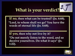 What is your verdict? If no , then what can be trusted? (Jn. 6:68). "Lord, to whom shall we go? You have the words of eternal life (Jn. 6:68).  If yes , then why not live by it? "Do not merely listen to the word, and so deceive yourselves. Do what it says" (Js. 1:22). 