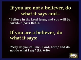 If you are not a believer, do what it says and-- "Believe in the Lord Jesus, and you will be saved..." (Acts 16:31). If you are a believer, do what it says: "Why do you call me, `Lord, Lord,' and do not do what I say? (Lk. 6:46) 