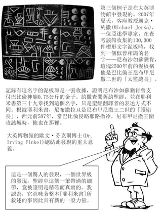 第三個例子是在大英博
物館中發現的。2007年
夏天，客座教授邁克·
約撒(Michael Jersa)，
一位亞述學專家，在查
考該館收集的130,000
件楔形文字泥板時，找
到一個似曾相識的名
字——尼布沙如蘇猶肯，
這塊2500年前的泥板稱
他是巴比倫王尼布甲尼
撒二世的「太監總長」。
記錄有這名字的泥板原是一張收據，證明尼布沙如蘇猶肯曾支
付巴比倫神廟0.75公斤的金子。約撒查閱舊約聖經，並在耶利
米書第三十九章找到這個名字，只是聖經翻譯者的表述方式不
同。根據耶利米書，尼布撒拉旦是尼布甲尼撒王二世的「護衛
長」，西元前587年，當巴比倫侵略耶路撒冷，尼布甲尼撒王圍
攻該城時，他也在那裡。
大英博物館的歐文·芬克爾博士(Dr.
Irving Finkel)總結此發現的重大意
義。
這是一個驚人的發現，一個世界級
的發現。聖經中這個一筆帶過的細
節，竟被證明是精確而真實的。我
認為，它意味著整本[耶利米書]所
敘述的事因此具有新的一股力量。
 