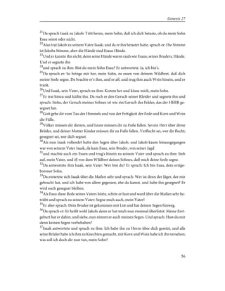 21
Da sprach Isaak zu Jakob: Tritt herzu, mein Sohn, daß ich dich betaste, ob du mein Sohn
Esau seiest oder nicht.
22
Also trat Jakob zu seinem Vater Isaak; und da er ihn betastet hatte, sprach er: Die Stimme
ist Jakobs Stimme, aber die Hände sind Esaus Hände.
23
Und er kannte ihn nicht; denn seine Hände waren rauh wie Esaus, seines Bruders, Hände.
Und er segnete ihn
24
und sprach zu ihm: Bist du mein Sohn Esau? Er antwortete: Ja, ich bin's.
25
Da sprach er: So bringe mir her, mein Sohn, zu essen von deinem Wildbret, daß dich
meine Seele segne. Da brachte er's ihm, und er aß, und trug ihm auch Wein hinein, und er
trank.
26
Und Isaak, sein Vater, sprach zu ihm: Komm her und küsse mich, mein Sohn.
27
Er trat hinzu und küßte ihn. Da roch er den Geruch seiner Kleider und segnete ihn und
sprach: Siehe, der Geruch meines Sohnes ist wie ein Geruch des Feldes, das der HERR ge-
segnet hat.
28
Gott gebe dir vom Tau des Himmels und von der Fettigkeit der Erde und Korn und Wein
die Fülle.
29
Völker müssen dir dienen, und Leute müssen dir zu Fuße fallen. Sei ein Herr über deine
Brüder, und deiner Mutter Kinder müssen dir zu Fuße fallen. Verflucht sei, wer dir flucht;
gesegnet sei, wer dich segnet.
30
Als nun Isaak vollendet hatte den Segen über Jakob, und Jakob kaum hinausgegangen
war von seinem Vater Isaak, da kam Esau, sein Bruder, von seiner Jagd
31
und machte auch ein Essen und trug's hinein zu seinem Vater und sprach zu ihm: Steh
auf, mein Vater, und iß von dem Wildbret deines Sohnes, daß mich deine Seele segne.
32
Da antwortete ihm Isaak, sein Vater: Wer bist du? Er sprach: Ich bin Esau, dein erstge-
borener Sohn.
33
Da entsetzte sich Isaak über die Maßen sehr und sprach: Wer ist denn der Jäger, der mir
gebracht hat, und ich habe von allem gegessen, ehe du kamst, und habe ihn gesegnet? Er
wird auch gesegnet bleiben.
34
Als Esau diese Rede seines Vaters hörte, schrie er laut und ward über die Maßen sehr be-
trübt und sprach zu seinem Vater: Segne mich auch, mein Vater!
35
Er aber sprach: Dein Bruder ist gekommen mit List und hat deinen Segen hinweg.
36
Da sprach er: Er heißt wohl Jakob; denn er hat mich nun zweimal überlistet. Meine Erst-
geburt hat er dahin; und siehe, nun nimmt er auch meinen Segen. Und sprach: Hast du mir
denn keinen Segen vorbehalten?
37
Isaak antwortete und sprach zu ihm: Ich habe ihn zu Herrn über dich gesetzt, und alle
seine Brüder habe ich ihm zu Knechten gemacht, mit Korn und Wein habe ich ihn versehen;
was soll ich doch dir nun tun, mein Sohn?
56
Genesis 27
 