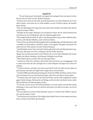 Kapitel 28
1
Da rief Isaak seinen Sohn Jakob und segnete ihn und gebot ihm und sprach zu ihm:
Nimm nicht ein Weib von den Töchtern Kanaans;
2
sondern mache dich auf und ziehe nach Mesopotamien zum Hause Bethuels, des Vaters
deiner Mutter, und nimm dir ein Weib daselbst von den Töchtern Labans, des Bruders
deiner Mutter.
3
Aber der allmächtige Gott segne dich und mache dich fruchtbar und mehre dich, daß du
werdest ein Haufe Völker,
4
und gebe dir den Segen Abrahams, dir und deinem Samen mit dir, daß du besitzest das
Land, darin du ein Fremdling bist, das Gott Abraham gegeben hat.
5
Also fertigte Isaak den Jakob ab, daß er nach Mesopotamien zog zu Laban, Bethuels Sohn,
in Syrien, dem Bruder Rebekkas, seiner und Esaus Mutter.
6
Als nun Esau sah, daß Isaak Jakob gesegnet hatte und abgefertigt nach Mesopotamien, daß
er daselbst ein Weib nähme, und daß er, indem er ihn segnete, ihm gebot und sprach: Du
sollst nicht ein Weib nehmen von den Töchtern Kanaans,
7
und daß Jakob seinem Vater und seiner Mutter gehorchte und nach Mesopotamien zog,
8
sah auch, daß Isaak, sein Vater, nicht gerne sah die Töchter Kanaans:
9
ging er hin zu Ismael und nahm zu den Weibern, die er zuvor hatte, Mahalath, die Tochter
Ismaels, des Sohnes Abrahams, die Schwester Nebajoths, zum Weibe.
10
Aber Jakob zog aus von Beer-Seba und reiste gen Haran
11
und kam an einen Ort, da blieb er über Nacht; denn die Sonne war untergegangen. Und
er nahm einen Stein des Orts und legte ihn zu seinen Häupten und legte sich an dem Ort
schlafen.
12
Und ihm träumte; und siehe, eine Leiter stand auf der Erde, die rührte mit der Spitze an
den Himmel, und siehe, die Engel Gottes stiegen daran auf und nieder;
13
und der HERR stand obendarauf und sprach: Ich bin der HERR, Abrahams, deines Vaters,
Gott und Isaaks Gott; das Land darauf du liegst, will ich dir und deinem Samen geben.
14
Und dein Same soll werden wie der Staub auf Erden, und du sollst ausgebreitet werden
gegen Abend, Morgen, Mitternacht und Mittag; und durch dich und deinen Samen sollen
alle Geschlechter auf Erden gesegnet werden.
15
Und siehe, ich bin mit dir und will dich behüten, wo du hin ziehst, und will dich wieder
herbringen in dies Land. Denn ich will dich nicht lassen, bis daß ich tue alles, was ich dir
geredet habe.
16
Da nun Jakob von seinem Schlaf aufwachte, sprach er: Gewiß ist der HERR an diesem
Ort, und ich wußte es nicht;
17
und fürchtete sich und sprach: Wie heilig ist diese Stätte! Hier ist nichts anderes als Gottes
Haus, und hier ist die Pforte des Himmels.
58
Genesis 28
 