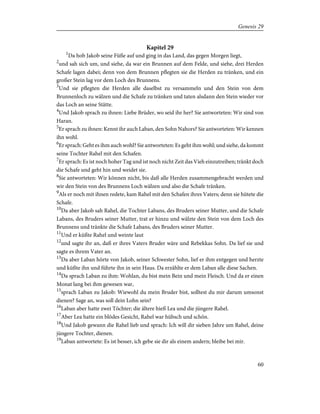 Kapitel 29
1
Da hob Jakob seine Füße auf und ging in das Land, das gegen Morgen liegt,
2
und sah sich um, und siehe, da war ein Brunnen auf dem Felde, und siehe, drei Herden
Schafe lagen dabei; denn von dem Brunnen pflegten sie die Herden zu tränken, und ein
großer Stein lag vor dem Loch des Brunnens.
3
Und sie pflegten die Herden alle daselbst zu versammeln und den Stein von dem
Brunnenloch zu wälzen und die Schafe zu tränken und taten alsdann den Stein wieder vor
das Loch an seine Stätte.
4
Und Jakob sprach zu ihnen: Liebe Brüder, wo seid ihr her? Sie antworteten: Wir sind von
Haran.
5
Er sprach zu ihnen: Kennt ihr auch Laban, den Sohn Nahors? Sie antworteten: Wir kennen
ihn wohl.
6
Er sprach: Geht es ihm auch wohl? Sie antworteten: Es geht ihm wohl; und siehe, da kommt
seine Tochter Rahel mit den Schafen.
7
Er sprach: Es ist noch hoher Tag und ist noch nicht Zeit das Vieh einzutreiben; tränkt doch
die Schafe und geht hin und weidet sie.
8
Sie antworteten: Wir können nicht, bis daß alle Herden zusammengebracht werden und
wir den Stein von des Brunnens Loch wälzen und also die Schafe tränken.
9
Als er noch mit ihnen redete, kam Rahel mit den Schafen ihres Vaters; denn sie hütete die
Schafe.
10
Da aber Jakob sah Rahel, die Tochter Labans, des Bruders seiner Mutter, und die Schafe
Labans, des Bruders seiner Mutter, trat er hinzu und wälzte den Stein von dem Loch des
Brunnens und tränkte die Schafe Labans, des Bruders seiner Mutter.
11
Und er küßte Rahel und weinte laut
12
und sagte ihr an, daß er ihres Vaters Bruder wäre und Rebekkas Sohn. Da lief sie und
sagte es ihrem Vater an.
13
Da aber Laban hörte von Jakob, seiner Schwester Sohn, lief er ihm entgegen und herzte
und küßte ihn und führte ihn in sein Haus. Da erzählte er dem Laban alle diese Sachen.
14
Da sprach Laban zu ihm: Wohlan, du bist mein Bein und mein Fleisch. Und da er einen
Monat lang bei ihm gewesen war,
15
sprach Laban zu Jakob: Wiewohl du mein Bruder bist, solltest du mir darum umsonst
dienen? Sage an, was soll dein Lohn sein?
16
Laban aber hatte zwei Töchter; die ältere hieß Lea und die jüngere Rahel.
17
Aber Lea hatte ein blödes Gesicht, Rahel war hübsch und schön.
18
Und Jakob gewann die Rahel lieb und sprach: Ich will dir sieben Jahre um Rahel, deine
jüngere Tochter, dienen.
19
Laban antwortete: Es ist besser, ich gebe sie dir als einem andern; bleibe bei mir.
60
Genesis 29
 