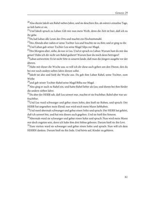 20
Also diente Jakob um Rahel sieben Jahre, und sie deuchten ihn, als wären's einzelne Tage,
so lieb hatte er sie.
21
Und Jakob sprach zu Laban: Gib mir nun mein Weib, denn die Zeit ist hier, daß ich zu
ihr gehe.
22
Da lud Laban alle Leute des Orts und machte ein Hochzeitsmahl.
23
Des Abends aber nahm er seine Tochter Lea und brachte sie zu ihm; und er ging zu ihr.
24
Und Laban gab seiner Tochter Lea seine Magd Silpa zur Magd.
25
Des Morgens aber, siehe, da war es Lea. Und er sprach zu Laban: Warum hast du mir das
getan? Habe ich dir nicht um Rahel gedient? Warum hast du mich denn betrogen?
26
Laban antwortete: Es ist nicht Sitte in unserm lande, daß man die jüngere ausgebe vor der
älteren.
27
Halte mit dieser die Woche aus, so will ich dir diese auch geben um den Dienst, den du
bei mir noch andere sieben Jahre dienen sollst.
28
Jakob tat also und hielt die Woche aus. Da gab ihm Laban Rahel, seine Tochter, zum
Weibe
29
und gab seiner Tochter Rahel seine Magd Bilha zur Magd.
30
Also ging er auch zu Rahel ein, und hatte Rahel lieber als Lea; und diente bei ihm fürder
die andern sieben Jahre.
31
Da aber der HERR sah, daß Lea unwert war, machte er sie fruchtbar; Rahel aber war un-
fruchtbar.
32
Und Lea ward schwanger und gebar einen Sohn; den hieß sie Ruben, und sprach: Der
HERR hat angesehen mein Elend; nun wird mich mein Mann liebhaben.
33
Und ward abermals schwanger und gebar einen Sohn und sprach: Der HERR hat gehört,
daß ich unwert bin, und hat mir diesen auch gegeben. Und sie hieß ihn Simeon.
34
Abermals ward sie schwanger und gebar einen Sohn und sprach: Nun wird mein Mann
mir doch zugetan sein, denn ich habe ihm drei Söhne geboren. Darum hieß sie ihn Levi.
35
Zum vierten ward sie schwanger und gebar einen Sohn und sprach: Nun will ich dem
HERRN danken. Darum hieß sie ihn Juda. Und hörte auf, Kinder zu gebären.
61
Genesis 29
 