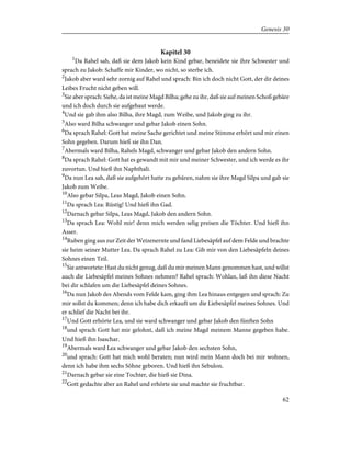 Kapitel 30
1
Da Rahel sah, daß sie dem Jakob kein Kind gebar, beneidete sie ihre Schwester und
sprach zu Jakob: Schaffe mir Kinder, wo nicht, so sterbe ich.
2
Jakob aber ward sehr zornig auf Rahel und sprach: Bin ich doch nicht Gott, der dir deines
Leibes Frucht nicht geben will.
3
Sie aber sprach: Siehe, da ist meine Magd Bilha; gehe zu ihr, daß sie auf meinen Schoß gebäre
und ich doch durch sie aufgebaut werde.
4
Und sie gab ihm also Bilha, ihre Magd, zum Weibe, und Jakob ging zu ihr.
5
Also ward Bilha schwanger und gebar Jakob einen Sohn.
6
Da sprach Rahel: Gott hat meine Sache gerichtet und meine Stimme erhört und mir einen
Sohn gegeben. Darum hieß sie ihn Dan.
7
Abermals ward Bilha, Rahels Magd, schwanger und gebar Jakob den andern Sohn.
8
Da sprach Rahel: Gott hat es gewandt mit mir und meiner Schwester, und ich werde es ihr
zuvortun. Und hieß ihn Naphthali.
9
Da nun Lea sah, daß sie aufgehört hatte zu gebären, nahm sie ihre Magd Silpa und gab sie
Jakob zum Weibe.
10
Also gebar Silpa, Leas Magd, Jakob einen Sohn.
11
Da sprach Lea: Rüstig! Und hieß ihn Gad.
12
Darnach gebar Silpa, Leas Magd, Jakob den andern Sohn.
13
Da sprach Lea: Wohl mir! denn mich werden selig preisen die Töchter. Und hieß ihn
Asser.
14
Ruben ging aus zur Zeit der Weizenernte und fand Liebesäpfel auf dem Felde und brachte
sie heim seiner Mutter Lea. Da sprach Rahel zu Lea: Gib mir von den Liebesäpfeln deines
Sohnes einen Teil.
15
Sie antwortete: Hast du nicht genug, daß du mir meinen Mann genommen hast, und willst
auch die Liebesäpfel meines Sohnes nehmen? Rahel sprach: Wohlan, laß ihn diese Nacht
bei dir schlafen um die Liebesäpfel deines Sohnes.
16
Da nun Jakob des Abends vom Felde kam, ging ihm Lea hinaus entgegen und sprach: Zu
mir sollst du kommen; denn ich habe dich erkauft um die Liebesäpfel meines Sohnes. Und
er schlief die Nacht bei ihr.
17
Und Gott erhörte Lea, und sie ward schwanger und gebar Jakob den fünften Sohn
18
und sprach Gott hat mir gelohnt, daß ich meine Magd meinem Manne gegeben habe.
Und hieß ihn Isaschar.
19
Abermals ward Lea schwanger und gebar Jakob den sechsten Sohn,
20
und sprach: Gott hat mich wohl beraten; nun wird mein Mann doch bei mir wohnen,
denn ich habe ihm sechs Söhne geboren. Und hieß ihn Sebulon.
21
Darnach gebar sie eine Tochter, die hieß sie Dina.
22
Gott gedachte aber an Rahel und erhörte sie und machte sie fruchtbar.
62
Genesis 30
 