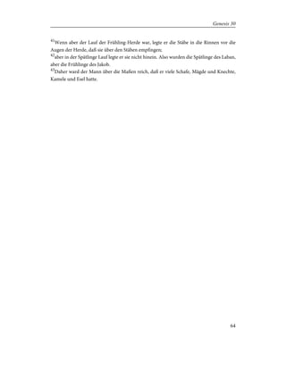41
Wenn aber der Lauf der Frühling-Herde war, legte er die Stäbe in die Rinnen vor die
Augen der Herde, daß sie über den Stäben empfingen;
42
aber in der Spätlinge Lauf legte er sie nicht hinein. Also wurden die Spätlinge des Laban,
aber die Frühlinge des Jakob.
43
Daher ward der Mann über die Maßen reich, daß er viele Schafe, Mägde und Knechte,
Kamele und Esel hatte.
64
Genesis 30
 