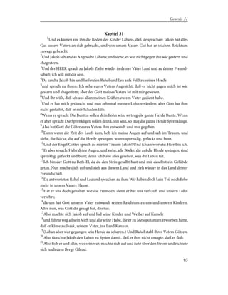 Kapitel 31
1
Und es kamen vor ihn die Reden der Kinder Labans, daß sie sprachen: Jakob hat alles
Gut unsers Vaters an sich gebracht, und von unsers Vaters Gut hat er solchen Reichtum
zuwege gebracht.
2
Und Jakob sah an das Angesicht Labans; und siehe, es war nicht gegen ihn wie gestern und
ehegestern.
3
Und der HERR sprach zu Jakob: Ziehe wieder in deiner Väter Land und zu deiner Freund-
schaft; ich will mit dir sein.
4
Da sandte Jakob hin und ließ rufen Rahel und Lea aufs Feld zu seiner Herde
5
und sprach zu ihnen: Ich sehe eures Vaters Angesicht, daß es nicht gegen mich ist wie
gestern und ehegestern; aber der Gott meines Vaters ist mit mir gewesen.
6
Und ihr wißt, daß ich aus allen meinen Kräften eurem Vater gedient habe.
7
Und er hat mich getäuscht und nun zehnmal meinen Lohn verändert; aber Gott hat ihm
nicht gestattet, daß er mir Schaden täte.
8
Wenn er sprach: Die Bunten sollen dein Lohn sein, so trug die ganze Herde Bunte. Wenn
er aber sprach: Die Sprenkligen sollen dein Lohn sein, so trug die ganze Herde Sprenklinge.
9
Also hat Gott die Güter eures Vaters ihm entwandt und mir gegeben.
10
Denn wenn die Zeit des Laufs kam, hob ich meine Augen auf und sah im Traum, und
siehe, die Böcke, die auf die Herde sprangen, waren sprenklig, gefleckt und bunt.
11
Und der Engel Gottes sprach zu mir im Traum: Jakob! Und ich antwortete: Hier bin ich.
12
Er aber sprach: Hebe deine Augen, und siehe, alle Böcke, die auf die Herde springen, sind
sprenklig, gefleckt und bunt; denn ich habe alles gesehen, was dir Laban tut.
13
Ich bin der Gott zu Beth-El, da du den Stein gesalbt hast und mir daselbst ein Gelübde
getan. Nun mache dich auf und zieh aus diesem Land und zieh wieder in das Land deiner
Freundschaft.
14
Da antworteten Rahel und Lea und sprachen zu ihm: Wir haben doch kein Teil noch Erbe
mehr in unsers Vaters Hause.
15
Hat er uns doch gehalten wie die Fremden; denn er hat uns verkauft und unsern Lohn
verzehrt;
16
darum hat Gott unserm Vater entwandt seinen Reichtum zu uns und unsern Kindern.
Alles nun, was Gott dir gesagt hat, das tue.
17
Also machte sich Jakob auf und lud seine Kinder und Weiber auf Kamele
18
und führte weg all sein Vieh und alle seine Habe, die er zu Mesopotamien erworben hatte,
daß er käme zu Isaak, seinem Vater, ins Land Kanaan.
19
(Laban aber war gegangen sein Herde zu scheren.) Und Rahel stahl ihres Vaters Götzen.
20
Also täuschte Jakob den Laban zu Syrien damit, daß er ihm nicht ansagte, daß er floh.
21
Also floh er und alles, was sein war, machte sich auf und fuhr über den Strom und richtete
sich nach dem Berge Gilead.
65
Genesis 31
 