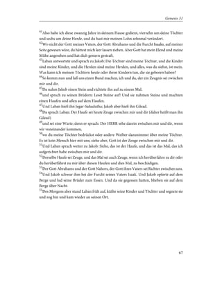 41
Also habe ich diese zwanzig Jahre in deinem Hause gedient, vierzehn um deine Töchter
und sechs um deine Herde, und du hast mir meinen Lohn zehnmal verändert.
42
Wo nicht der Gott meines Vaters, der Gott Abrahams und die Furcht Isaaks, auf meiner
Seite gewesen wäre, du hättest mich leer lassen ziehen. Aber Gott hat mein Elend und meine
Mühe angesehen und hat dich gestern gestraft.
43
Laban antwortete und sprach zu Jakob: Die Töchter sind meine Töchter, und die Kinder
sind meine Kinder, und die Herden sind meine Herden, und alles, was du siehst, ist mein.
Was kann ich meinen Töchtern heute oder ihren Kindern tun, die sie geboren haben?
44
So komm nun und laß uns einen Bund machen, ich und du, der ein Zeugnis sei zwischen
mir und dir.
45
Da nahm Jakob einen Stein und richtete ihn auf zu einem Mal.
46
und sprach zu seinen Brüdern: Leset Steine auf! Und sie nahmen Steine und machten
einen Haufen und aßen auf dem Haufen.
47
Und Laban hieß ihn Jegar-Sahadutha; Jakob aber hieß ihn Gilead.
48
Da sprach Laban: Der Haufe sei heute Zeuge zwischen mir und dir (daher heißt man ihn
Gilead)
49
und sei eine Warte; denn er sprach: Der HERR sehe darein zwischen mir und dir, wenn
wir voneinander kommen,
50
wo du meine Töchter bedrückst oder andere Weiber dazunimmst über meine Töchter.
Es ist kein Mensch hier mit uns; siehe aber, Gott ist der Zeuge zwischen mir und dir.
51
Und Laban sprach weiter zu Jakob: Siehe, das ist der Haufe, und das ist das Mal, das ich
aufgerichtet habe zwischen mir und dir.
52
Derselbe Haufe sei Zeuge, und das Mal sei auch Zeuge, wenn ich herüberfahre zu dir oder
du herüberfährst zu mir über diesen Haufen und dies Mal, zu beschädigen.
53
Der Gott Abrahams und der Gott Nahors, der Gott ihres Vaters sei Richter zwischen uns.
54
Und Jakob schwur ihm bei der Furcht seines Vaters Isaak. Und Jakob opferte auf dem
Berge und lud seine Brüder zum Essen. Und da sie gegessen hatten, blieben sie auf dem
Berge über Nacht.
55
Des Morgens aber stand Laban früh auf, küßte seine Kinder und Töchter und segnete sie
und zog hin und kam wieder an seinen Ort.
67
Genesis 31
 