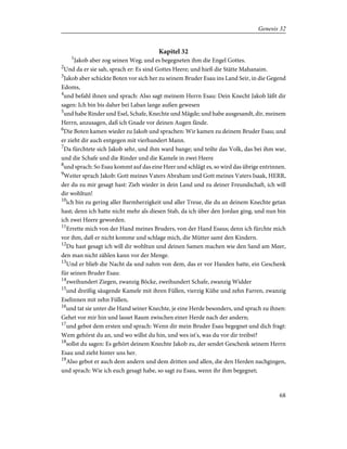 Kapitel 32
1
Jakob aber zog seinen Weg; und es begegneten ihm die Engel Gottes.
2
Und da er sie sah, sprach er: Es sind Gottes Heere; und hieß die Stätte Mahanaim.
3
Jakob aber schickte Boten vor sich her zu seinem Bruder Esau ins Land Seir, in die Gegend
Edoms,
4
und befahl ihnen und sprach: Also sagt meinem Herrn Esau: Dein Knecht Jakob läßt dir
sagen: Ich bin bis daher bei Laban lange außen gewesen
5
und habe Rinder und Esel, Schafe, Knechte und Mägde; und habe ausgesandt, dir, meinem
Herrn, anzusagen, daß ich Gnade vor deinen Augen fände.
6
Die Boten kamen wieder zu Jakob und sprachen: Wir kamen zu deinem Bruder Esau; und
er zieht dir auch entgegen mit vierhundert Mann.
7
Da fürchtete sich Jakob sehr, und ihm ward bange; und teilte das Volk, das bei ihm war,
und die Schafe und die Rinder und die Kamele in zwei Heere
8
und sprach: So Esau kommt auf das eine Heer und schlägt es, so wird das übrige entrinnen.
9
Weiter sprach Jakob: Gott meines Vaters Abraham und Gott meines Vaters Isaak, HERR,
der du zu mir gesagt hast: Zieh wieder in dein Land und zu deiner Freundschaft, ich will
dir wohltun!
10
ich bin zu gering aller Barmherzigkeit und aller Treue, die du an deinem Knechte getan
hast; denn ich hatte nicht mehr als diesen Stab, da ich über den Jordan ging, und nun bin
ich zwei Heere geworden.
11
Errette mich von der Hand meines Bruders, von der Hand Esaus; denn ich fürchte mich
vor ihm, daß er nicht komme und schlage mich, die Mütter samt den Kindern.
12
Du hast gesagt ich will dir wohltun und deinen Samen machen wie den Sand am Meer,
den man nicht zählen kann vor der Menge.
13
Und er blieb die Nacht da und nahm von dem, das er vor Handen hatte, ein Geschenk
für seinen Bruder Esau:
14
zweihundert Ziegen, zwanzig Böcke, zweihundert Schafe, zwanzig Widder
15
und dreißig säugende Kamele mit ihren Füllen, vierzig Kühe und zehn Farren, zwanzig
Eselinnen mit zehn Füllen,
16
und tat sie unter die Hand seiner Knechte, je eine Herde besonders, und sprach zu ihnen:
Gehet vor mir hin und lasset Raum zwischen einer Herde nach der andern;
17
und gebot dem ersten und sprach: Wenn dir mein Bruder Esau begegnet und dich fragt:
Wem gehörst du an, und wo willst du hin, und wes ist's, was du vor dir treibst?
18
sollst du sagen: Es gehört deinem Knechte Jakob zu, der sendet Geschenk seinem Herrn
Esau und zieht hinter uns her.
19
Also gebot er auch dem andern und dem dritten und allen, die den Herden nachgingen,
und sprach: Wie ich euch gesagt habe, so sagt zu Esau, wenn ihr ihm begegnet;
68
Genesis 32
 