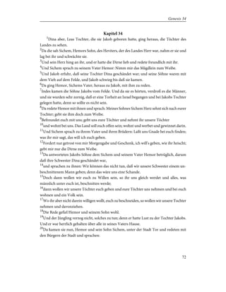 Kapitel 34
1
Dina aber, Leas Tochter, die sie Jakob geboren hatte, ging heraus, die Töchter des
Landes zu sehen.
2
Da die sah Sichem, Hemors Sohn, des Heviters, der des Landes Herr war, nahm er sie und
lag bei ihr und schwächte sie.
3
Und sein Herz hing an ihr, und er hatte die Dirne lieb und redete freundlich mit ihr.
4
Und Sichem sprach zu seinem Vater Hemor: Nimm mir das Mägdlein zum Weibe.
5
Und Jakob erfuhr, daß seine Tochter Dina geschändet war; und seine Söhne waren mit
dem Vieh auf dem Felde, und Jakob schwieg bis daß sie kamen.
6
Da ging Hemor, Sichems Vater, heraus zu Jakob, mit ihm zu reden.
7
Indes kamen die Söhne Jakobs vom Felde. Und da sie es hörten, verdroß es die Männer,
und sie wurden sehr zornig, daß er eine Torheit an Israel begangen und bei Jakobs Tochter
gelegen hatte, denn so sollte es nicht sein.
8
Da redete Hemor mit ihnen und sprach: Meines Sohnes Sichem Herz sehnt sich nach eurer
Tochter; gebt sie ihm doch zum Weibe.
9
Befreundet euch mit uns; gebt uns eure Töchter und nehmt ihr unsere Töchter
10
und wohnt bei uns. Das Land soll euch offen sein; wohnt und werbet und gewinnet darin.
11
Und Sichem sprach zu ihrem Vater und ihren Brüdern: Laßt uns Gnade bei euch finden;
was ihr mir sagt, das will ich euch geben.
12
Fordert nur getrost von mir Morgengabe und Geschenk, ich will's geben, wie ihr heischt;
gebt mir nur die Dirne zum Weibe.
13
Da antworteten Jakobs Söhne dem Sichem und seinem Vater Hemor betrüglich, darum
daß ihre Schwester Dina geschändet war,
14
und sprachen zu ihnen: Wir können das nicht tun, daß wir unsere Schwester einem un-
beschnittenem Mann geben; denn das wäre uns eine Schande.
15
Doch dann wollen wir euch zu Willen sein, so ihr uns gleich werdet und alles, was
männlich unter euch ist, beschnitten werde;
16
dann wollen wir unsere Töchter euch geben und eure Töchter uns nehmen und bei euch
wohnen und ein Volk sein.
17
Wo ihr aber nicht darein willigen wollt, euch zu beschneiden, so wollen wir unsere Tochter
nehmen und davonziehen.
18
Die Rede gefiel Hemor und seinem Sohn wohl.
19
Und der Jüngling verzog nicht, solches zu tun; denn er hatte Lust zu der Tochter Jakobs.
Und er war herrlich gehalten über alle in seines Vaters Hause.
20
Da kamen sie nun, Hemor und sein Sohn Sichem, unter der Stadt Tor und redeten mit
den Bürgern der Stadt und sprachen:
72
Genesis 34
 