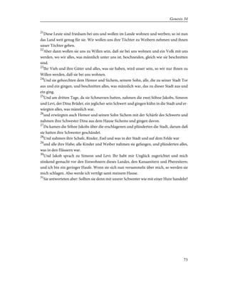 21
Diese Leute sind friedsam bei uns und wollen im Lande wohnen und werben; so ist nun
das Land weit genug für sie. Wir wollen uns ihre Töchter zu Weibern nehmen und ihnen
unser Töchter geben.
22
Aber dann wollen sie uns zu Willen sein, daß sie bei uns wohnen und ein Volk mit uns
werden, wo wir alles, was männlich unter uns ist, beschneiden, gleich wie sie beschnitten
sind.
23
Ihr Vieh und ihre Güter und alles, was sie haben, wird unser sein, so wir nur ihnen zu
Willen werden, daß sie bei uns wohnen.
24
Und sie gehorchten dem Hemor und Sichem, seinem Sohn, alle, die zu seiner Stadt Tor
aus und ein gingen, und beschnitten alles, was männlich war, das zu dieser Stadt aus und
ein ging.
25
Und am dritten Tage, da sie Schmerzen hatten, nahmen die zwei Söhne Jakobs, Simeon
und Levi, der Dina Brüder, ein jeglicher sein Schwert und gingen kühn in die Stadt und er-
würgten alles, was männlich war.
26
und erwürgten auch Hemor und seinen Sohn Sichem mit der Schärfe des Schwerts und
nahmen ihre Schwester Dina aus dem Hause Sichems und gingen davon.
27
Da kamen die Söhne Jakobs über die erschlagenen und plünderten die Stadt, darum daß
sie hatten ihre Schwester geschändet.
28
Und nahmen ihre Schafe, Rinder, Esel und was in der Stadt und auf dem Felde war
29
und alle ihre Habe; alle Kinder und Weiber nahmen sie gefangen, und plünderten alles,
was in den Häusern war.
30
Und Jakob sprach zu Simeon und Levi: Ihr habt mir Unglück zugerichtet und mich
stinkend gemacht vor den Einwohnern dieses Landes, den Kanaanitern und Pheresitern;
und ich bin ein geringer Haufe. Wenn sie sich nun versammeln über mich, so werden sie
mich schlagen. Also werde ich vertilgt samt meinem Hause.
31
Sie antworteten aber: Sollten sie denn mit unsrer Schwester wie mit einer Hure handeln?
73
Genesis 34
 