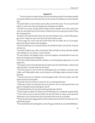 Kapitel 35
1
Und Gott sprach zu Jakob: Mache dich auf und ziehe gen Beth-El und wohne daselbst
und mache daselbst einen Altar dem Gott, der dir erschien, da du flohest vor deinem Bruder
Esau.
2
Da sprach Jakob zu seinem Hause und zu allen, die mit ihm waren: Tut von euch fremde
Götter, so unter euch sind, und reinigt euch und ändert eure Kleider
3
und laßt uns auf sein und gen Beth-El ziehen, daß ich daselbst einen Altar mache dem
Gott, der mich erhört hat zur Zeit meiner Trübsal und ist mit mir gewesen auf dem Wege,
den ich gezogen bin.
4
Da gaben sie ihm alle fremden Götter, die unter ihren Händen waren, und ihre Ohrenspan-
gen; und er vergrub sie unter einer Eiche, die neben Sichem stand.
5
Und sie zogen aus. Und es kam die Furcht Gottes über die Städte, die um sie her lagen,
daß sie den Söhnen Jakobs nicht nachjagten.
6
Also kam Jakob gen Lus im Lande Kanaan, das da Beth-El heißt, samt all dem Volk, das
mit ihm war,
7
und baute daselbst einen Altar und hieß die Stätte El-Beth-El, darum daß ihm daselbst
Gott offenbart war, da er floh vor seinem Bruder.
8
Da starb Debora, der Rebekka Amme, und ward begraben unterhalb Beth-El unter der
Eiche; die ward genannt die Klageeiche.
9
Und Gott erschien Jakob abermals, nachdem er aus Mesopotamien gekommen war, und
segnete ihn
10
und sprach zu ihm: Du heißt Jakob; aber du sollst nicht mehr Jakob heißen, sondern Israel
sollst du heißen. Und also heißt man ihn Israel.
11
Und Gott sprach zu ihm: Ich bin der allmächtige Gott; sei fruchtbar und mehre dich;
Völker und Völkerhaufen sollen von dir kommen, und Könige sollen aus deinen Lenden
kommen;
12
und das Land, das ich Abraham und Isaak gegeben habe, will ich dir geben und will's
deinem Samen nach dir geben.
13
Also fuhr Gott auf von ihm von dem Ort, da er mit ihm geredet hatte.
14
Jakob aber richtete ein steinernes Mal auf an dem Ort, da er mit ihm geredet hatte, und
goß ein Trankopfer darauf und begoß es mit Öl.
15
Und Jakob hieß den Ort, da Gott mit ihm geredet hatte, Beth-El.
16
Und sie zogen von Beth-El. Und da noch ein Feld Weges war von Ephrath, da gebar Rahel.
17
Und es kam sie hart an über der Geburt. Da aber die Geburt so schwer ward, sprach die
Wehmutter zu ihr: Fürchte dich nicht, denn diesen Sohn wirst du auch haben.
18
Da ihr aber die Seele ausging, daß sie sterben mußte, hieß sie ihn Ben-Oni; aber sein Vater
hieß ihn Ben-Jamin.
19
Also starb Rahel und ward begraben an dem Wege gen Ephrath, das nun heißt Bethlehem.
74
Genesis 35
 