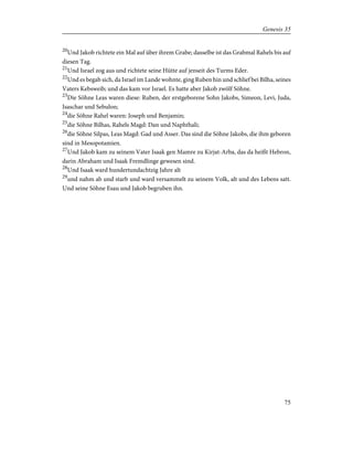 20
Und Jakob richtete ein Mal auf über ihrem Grabe; dasselbe ist das Grabmal Rahels bis auf
diesen Tag.
21
Und Israel zog aus und richtete seine Hütte auf jenseit des Turms Eder.
22
Und es begab sich, da Israel im Lande wohnte, ging Ruben hin und schlief bei Bilha, seines
Vaters Kebsweib; und das kam vor Israel. Es hatte aber Jakob zwölf Söhne.
23
Die Söhne Leas waren diese: Ruben, der erstgeborene Sohn Jakobs, Simeon, Levi, Juda,
Isaschar und Sebulon;
24
die Söhne Rahel waren: Joseph und Benjamin;
25
die Söhne Bilhas, Rahels Magd: Dan und Naphthali;
26
die Söhne Silpas, Leas Magd: Gad und Asser. Das sind die Söhne Jakobs, die ihm geboren
sind in Mesopotamien.
27
Und Jakob kam zu seinem Vater Isaak gen Mamre zu Kirjat-Arba, das da heißt Hebron,
darin Abraham und Isaak Fremdlinge gewesen sind.
28
Und Isaak ward hundertundachtzig Jahre alt
29
und nahm ab und starb und ward versammelt zu seinem Volk, alt und des Lebens satt.
Und seine Söhne Esau und Jakob begruben ihn.
75
Genesis 35
 