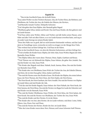 Kapitel 36
1
Das ist das Geschlecht Esaus, der da heißt Edom.
2
Esau nahm Weiber von den Töchtern Kanaans: Ada, die Tochter Elons, des Hethiters, und
Oholibama, die Tochter des Ana, die Enkelin des Zibeons, des Heviters,
3
und Basmath, Ismaels Tochter, Nebajoths Schwester.
4
Und Ada gebar dem Esau Eliphas, aber Basmath gebar Reguel.
5
Oholibama gebar Jehus, Jaelam und Korah. Das sind Esaus Kinder, die ihm geboren sind
im Lande Kanaan.
6
Und Esau nahm seine Weiber, Söhne und Töchter und alle Seelen seines Hauses, seine
Habe und alles Vieh mit allen Gütern, so er im Lande Kanaan erworben hatte, und zog in
ein ander Land, hinweg von seinem Bruder Jakob.
7
Denn ihre Habe war zu groß, daß sie nicht konnten beieinander wohnen; und das Land
darin sie Fremdlinge waren, vermochte sie nicht zu ertragen vor der Menge ihres Viehs.
8
Also wohnte Esau auf dem Gebirge Seir. Und Esau ist der Edom.
9
Dies ist das Geschlecht Esaus, von dem die Edomiter herkommen, auf dem Gebirge Seir.
10
Und so heißen die Kinder Esaus: Eliphas, der Sohn Adas, Esaus Weibes; Reguel, der Sohn
Basmaths, Esaus Weibes.
11
Des Eliphas Söhne aber waren diese: Theman, Omar, Zepho, Gaetham und Kenas.
12
Und Thimna war ein Kebsweib des Eliphas, Esaus Sohnes; die gebar ihm Amalek. Das
sind die Kinder von Ada, Esaus Weib.
13
Die Kinder aber Reguels sind diese: Nahath, Serah, Samma, Missa. Das sind die Kinder
von Basmath, Esaus Weib.
14
Die Kinder aber von Oholibama, Esaus Weib, der Tochter des Ana, der Enkelin Zibeons,
sind diese, die sie dem Esau gebar: Jehus, Jaelam und Korah.
15
Das sind die Fürsten unter den Kindern Esaus. Die Kinder des Eliphas, des ersten Sohnes
Esaus: der Fürst Theman, der Fürst Omar, der Fürst Zepho, der Fürst Kenas,
16
der Fürst Korah, der Fürst Gaetham, der Fürst Amalek. Das sind die Fürsten von Eliphas
im Lande Edom und sind Kinder der Ada.
17
Und das sind die Kinder Reguels, Esaus Sohnes: der Fürst Nahath, der Fürst Serah, der
Fürst Samma, der Fürst Missa. Das sind die Fürsten von Reguel im Lande der Edomiter und
sind Kinder von der Basmath, Esaus Weib.
18
Das sind die Kinder Oholibamas, Esaus Weibes: der Fürst Jehus, der Fürst Jaelam, der
Fürst Korah. Das sind die Fürsten von Oholibama, der Tochter des Ana, Esaus Weib.
19
Das sind die Kinder und ihre Fürsten. Er ist der Edom.
20
Die Kinder aber von Seir, dem Horiter, die im Lande wohnten, sind diese: Lotan, Sobal,
Zibeon, Ana, Dison, Ezer und Disan.
21
Das sind die Fürsten der Horiter, Kinder des Seir, im Lande Edom.
22
Aber des Lotan Kinder waren diese: Hori, Heman; und Lotans Schwester hieß Thimna.
76
Genesis 36
 