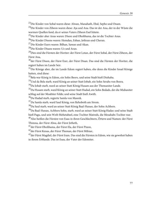 23
Die Kinder von Sobal waren diese: Alwan, Manahath, Ebal, Sepho und Onam.
24
Die Kinder von Zibeon waren diese: Aja und Ana. Das ist der Ana, der in der Wüste die
warmen Quellen fand, da er seines Vaters Zibeon Esel hütete.
25
Die Kinder aber Anas waren: Dison und Oholibama, das ist die Tochter Anas.
26
Die Kinder Disons waren: Hemdan, Esban, Jethran und Cheran.
27
Die Kinder Ezers waren: Bilhan, Sawan und Akan.
28
Die Kinder Disans waren: Uz und Aran.
29
Dies sind die Fürsten der Horiter: der Fürst Lotan, der Fürst Sobal, der Fürst Zibeon, der
Fürst Ana,
30
der Fürst Dison, der Fürst Ezer, der Fürst Disan. Das sind die Fürsten der Horiter, die
regiert haben im Lande Seir.
31
Die Könige aber, die im Lande Edom regiert haben, ehe denn die Kinder Israel Könige
hatten, sind diese:
32
Bela war König in Edom, ein Sohn Beors, und seine Stadt hieß Dinhaba.
33
Und da Bela starb, ward König an seiner Statt Jobab, ein Sohn Serahs von Bozra.
34
Da Jobab starb, ward an seiner Statt König Husam aus der Themaniter Lande.
35
Da Husam starb, ward König an seiner Statt Hadad, ein Sohn Bedads, der die Midianiter
schlug auf der Moabiter Felde; und seine Stadt hieß Awith.
36
Da Hadad starb, regierte Samla von Masrek.
37
Da Samla starb, ward Saul König, von Rehoboth am Strom.
38
Da Saul starb, ward an seiner Statt König Baal-Hanan, der Sohn Achbors.
39
Da Baal-Hanan, Achbors Sohn, starb, ward an seiner Statt König Hadar; und seine Stadt
hieß Pagu, und sein Weib Mehetabeel, eine Tochter Matreds, die Mesahabs Tochter war.
40
Also heißen die Fürsten von Esau in ihren Geschlechtern, Örtern und Namen: der Fürst
Thimna, der Fürst Alwa, der Fürst Jetheth,
41
der Fürst Oholibama, der Fürst Ela, der Fürst Pinon,
42
der Fürst Kenas, der Fürst Theman, der Fürst Mibzar,
43
der Fürst Magdiel, der Fürst Iram. Das sind die Fürsten in Edom, wie sie gewohnt haben
in ihrem Erblande. Das ist Esau, der Vater der Edomiter.
77
Genesis 36
 