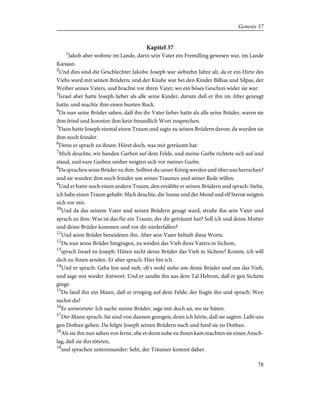 Kapitel 37
1
Jakob aber wohnte im Lande, darin sein Vater ein Fremdling gewesen war, im Lande
Kanaan.
2
Und dies sind die Geschlechter Jakobs: Joseph war siebzehn Jahre alt, da er ein Hirte des
Viehs ward mit seinen Brüdern; und der Knabe war bei den Kinder Bilhas und Silpas, der
Weiber seines Vaters, und brachte vor ihren Vater, wo ein böses Geschrei wider sie war.
3
Israel aber hatte Joseph lieber als alle seine Kinder, darum daß er ihn im Alter gezeugt
hatte; und machte ihm einen bunten Rock.
4
Da nun seine Brüder sahen, daß ihn ihr Vater lieber hatte als alle seine Brüder, waren sie
ihm feind und konnten ihm kein freundlich Wort zusprechen.
5
Dazu hatte Joseph einmal einen Traum und sagte zu seinen Brüdern davon; da wurden sie
ihm noch feinder.
6
Denn er sprach zu ihnen: Höret doch, was mir geträumt hat:
7
Mich deuchte, wir banden Garben auf dem Felde, und meine Garbe richtete sich auf und
stand, und eure Garben umher neigten sich vor meiner Garbe.
8
Da sprachen seine Brüder zu ihm: Solltest du unser König werden und über uns herrschen?
und sie wurden ihm noch feinder um seines Traumes und seiner Rede willen.
9
Und er hatte noch einen andern Traum, den erzählte er seinen Brüdern und sprach: Siehe,
ich habe einen Traum gehabt: Mich deuchte, die Sonne und der Mond und elf Sterne neigten
sich vor mir.
10
Und da das seinem Vater und seinen Brüdern gesagt ward, strafte ihn sein Vater und
sprach zu ihm: Was ist das für ein Traum, der dir geträumt hat? Soll ich und deine Mutter
und deine Brüder kommen und vor dir niederfallen?
11
Und seine Brüder beneideten ihn. Aber sein Vater behielt diese Worte.
12
Da nun seine Brüder hingingen, zu weiden das Vieh ihres Vaters in Sichem,
13
sprach Israel zu Joseph: Hüten nicht deine Brüder das Vieh in Sichem? Komm, ich will
dich zu ihnen senden. Er aber sprach: Hier bin ich.
14
Und er sprach: Gehe hin und sieh, ob's wohl stehe um deine Brüder und um das Vieh,
und sage mir wieder Antwort. Und er sandte ihn aus dem Tal Hebron, daß er gen Sichem
ginge.
15
Da fand ihn ein Mann, daß er irreging auf dem Felde; der fragte ihn und sprach: Wen
suchst du?
16
Er antwortete: Ich suche meine Brüder; sage mir doch an, wo sie hüten.
17
Der Mann sprach: Sie sind von dannen gezogen; denn ich hörte, daß sie sagten: Laßt uns
gen Dothan gehen. Da folgte Joseph seinen Brüdern nach und fand sie zu Dothan.
18
Als sie ihn nun sahen von ferne, ehe er denn nahe zu ihnen kam machten sie einen Ansch-
lag, daß sie ihn töteten,
19
und sprachen untereinander: Seht, der Träumer kommt daher.
78
Genesis 37
 