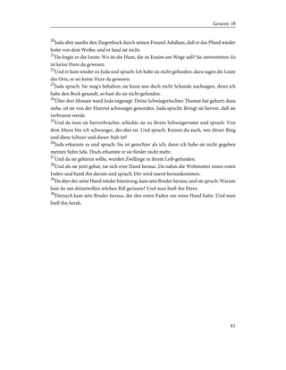 20
Juda aber sandte den Ziegenbock durch seinen Freund Adullam, daß er das Pfand wieder
holte von dem Weibe; und er fand sie nicht.
21
Da fragte er die Leute: Wo ist die Hure, die zu Enaim am Wege saß? Sie antworteten: Es
ist keine Hure da gewesen.
22
Und er kam wieder zu Juda und sprach: Ich habe sie nicht gefunden; dazu sagen die Leute
des Orts, es sei keine Hure da gewesen.
23
Juda sprach: Sie mag's behalten; sie kann uns doch nicht Schande nachsagen, denn ich
habe den Bock gesandt, so hast du sie nicht gefunden.
24
Über drei Monate ward Juda angesagt: Deine Schwiegertochter Thamar hat gehurt; dazu
siehe, ist sie von der Hurerei schwanger geworden. Juda spricht: Bringt sie hervor, daß sie
verbrannt werde.
25
Und da man sie hervorbrachte, schickte sie zu ihrem Schwiegervater und sprach: Von
dem Mann bin ich schwanger, des dies ist. Und sprach: Kennst du auch, wes dieser Ring
und diese Schnur und dieser Stab ist?
26
Juda erkannte es und sprach: Sie ist gerechter als ich; denn ich habe sie nicht gegeben
meinen Sohn Sela. Doch erkannte er sie fürder nicht mehr.
27
Und da sie gebären sollte, wurden Zwillinge in ihrem Leib gefunden.
28
Und als sie jetzt gebar, tat sich eine Hand heraus. Da nahm die Wehmutter einen roten
Faden und band ihn darum und sprach: Der wird zuerst herauskommen.
29
Da aber der seine Hand wieder hineinzog, kam sein Bruder heraus; und sie sprach: Warum
hast du um deinetwillen solchen Riß gerissen? Und man hieß ihn Perez.
30
Darnach kam sein Bruder heraus, der den roten Faden um seine Hand hatte. Und man
hieß ihn Serah.
81
Genesis 38
 