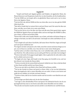 Kapitel 39
1
Joseph ward hinab nach Ägypten geführt; und Potiphar, ein ägyptischer Mann, des
Pharao Kämmerer und Hauptmann, kaufte ihn von den Ismaeliten, die ihn hinabbrachten.
2
Und der HERR war mit Joseph, daß er ein glücklicher Mann ward; und er war in seines
Herrn, des Ägypters, Hause.
3
Und sein Herr sah, daß der HERR mit ihm war; denn alles, was er tat, dazu gab der HERR
Glück durch ihn,
4
Also daß er Gnade fand vor seinem Herrn und sein Diener ward. Der setzte ihn über sein
Haus, und alles, was er hatte, tat er unter seine Hände.
5
Und von der Zeit an, da er ihn über sein Haus und alle seine Güter gesetzt hatte, segnete
der HERR des Ägypters Haus um Josephs willen; und war eitel Segen des HERRN in allem,
was er hatte, zu Hause und auf dem Felde.
6
Darum ließ er alles unter Josephs Händen, was er hatte, und nahm sich keines Dinges an,
solange er ihn hatte, nur daß er aß und trank. Und Joseph war schön und hübsch von An-
gesicht.
7
Und es begab sich nach dieser Geschichte, daß seines Herrn Weib ihre Augen auf Joseph
warf und sprach: Schlafe bei mir!
8
Er weigerte sich aber und sprach zu ihr: Siehe, mein Herr nimmt sich keines Dinges an vor
mir, was im Hause ist, und alles, was er hat, das hat er unter meine Hände getan,
9
und hat nichts so Großes in dem Hause, das er mir verhohlen habe, außer dir, indem du
sein Weib bist. Wie sollte ich denn nun ein solch groß Übel tun und wider Gott sündigen?
10
Und sie trieb solche Worte gegen Joseph täglich. Aber er gehorchte ihr nicht, daß er nahe
bei ihr schliefe noch um sie wäre.
11
Es begab sich eines Tages, daß Joseph in das Haus ging, sein Geschäft zu tun, und war
kein Mensch vom Gesinde des Hauses dabei.
12
Und sie erwischte ihn bei seinem Kleid und sprach: Schlafe bei mir! Aber er ließ das Kleid
in ihrer Hand und floh und lief zum Hause hinaus.
13
Da sie nun sah, daß er sein Kleid in ihrer Hand ließ und hinaus entfloh,
14
rief sie das Gesinde im Hause und sprach zu ihnen: Sehet, er hat uns den hebräischen
Mann hereingebracht, daß er seinen Mutwillen mit uns treibe. Er kam zu mir herein und
wollte bei mir schlafen; ich rief aber mit lauter Stimme.
15
Und da er hörte, daß ich ein Geschrei machte und rief, da ließ er sein Kleid bei mir und
lief hinaus.
16
Und sie legte sein Kleid neben sich, bis der Herr heimkam,
17
und sagte zu ihm ebendieselben Worte und sprach: Der hebräische Knecht, den du uns
hereingebracht hast, kam zu mir herein und wollte seinen Mutwillen mit mir treiben.
18
Da ich aber ein Geschrei machte und rief, da ließ er sein Kleid bei mir und floh hinaus.
82
Genesis 39
 