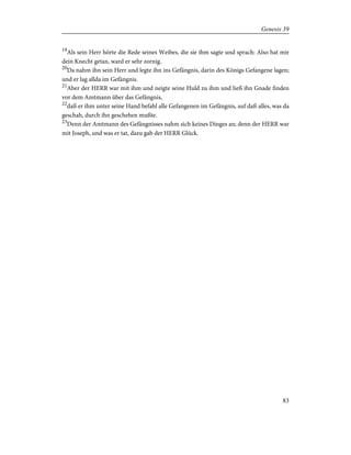 19
Als sein Herr hörte die Rede seines Weibes, die sie ihm sagte und sprach: Also hat mir
dein Knecht getan, ward er sehr zornig.
20
Da nahm ihn sein Herr und legte ihn ins Gefängnis, darin des Königs Gefangene lagen;
und er lag allda im Gefängnis.
21
Aber der HERR war mit ihm und neigte seine Huld zu ihm und ließ ihn Gnade finden
vor dem Amtmann über das Gefängnis,
22
daß er ihm unter seine Hand befahl alle Gefangenen im Gefängnis, auf daß alles, was da
geschah, durch ihn geschehen mußte.
23
Denn der Amtmann des Gefängnisses nahm sich keines Dinges an; denn der HERR war
mit Joseph, und was er tat, dazu gab der HERR Glück.
83
Genesis 39
 