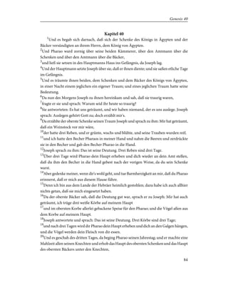 Kapitel 40
1
Und es begab sich darnach, daß sich der Schenke des Königs in Ägypten und der
Bäcker versündigten an ihrem Herrn, dem König von Ägypten.
2
Und Pharao ward zornig über seine beiden Kämmerer, über den Amtmann über die
Schenken und über den Amtmann über die Bäcker,
3
und ließ sie setzen in des Hauptmanns Haus ins Gefängnis, da Joseph lag.
4
Und der Hauptmann setzte Joseph über sie, daß er ihnen diente; und sie saßen etliche Tage
im Gefängnis.
5
Und es träumte ihnen beiden, dem Schenken und dem Bäcker des Königs von Ägypten,
in einer Nacht einem jeglichen ein eigener Traum; und eines jeglichen Traum hatte seine
Bedeutung.
6
Da nun des Morgens Joseph zu ihnen hereinkam und sah, daß sie traurig waren,
7
fragte er sie und sprach: Warum seid ihr heute so traurig?
8
Sie antworteten: Es hat uns geträumt, und wir haben niemand, der es uns auslege. Joseph
sprach: Auslegen gehört Gott zu; doch erzählt mir's.
9
Da erzählte der oberste Schenke seinen Traum Joseph und sprach zu ihm: Mir hat geträumt,
daß ein Weinstock vor mir wäre,
10
der hatte drei Reben, und er grünte, wuchs und blühte, und seine Trauben wurden reif;
11
und ich hatte den Becher Pharaos in meiner Hand und nahm die Beeren und zerdrückte
sie in den Becher und gab den Becher Pharao in die Hand.
12
Joseph sprach zu ihm: Das ist seine Deutung. Drei Reben sind drei Tage.
13
Über drei Tage wird Pharao dein Haupt erheben und dich wieder an dein Amt stellen,
daß du ihm den Becher in die Hand gebest nach der vorigen Weise, da du sein Schenke
warst.
14
Aber gedenke meiner, wenn dir's wohl geht, und tue Barmherzigkeit an mir, daß du Pharao
erinnerst, daß er mich aus diesem Hause führe.
15
Denn ich bin aus dem Lande der Hebräer heimlich gestohlen; dazu habe ich auch allhier
nichts getan, daß sie mich eingesetzt haben.
16
Da der oberste Bäcker sah, daß die Deutung gut war, sprach er zu Joseph: Mir hat auch
geträumt, ich trüge drei weiße Körbe auf meinem Haupt
17
und im obersten Korbe allerlei gebackene Speise für den Pharao; und die Vögel aßen aus
dem Korbe auf meinem Haupt.
18
Joseph antwortete und sprach: Das ist seine Deutung. Drei Körbe sind drei Tage;
19
und nach drei Tagen wird dir Pharao dein Haupt erheben und dich an den Galgen hängen,
und die Vögel werden dein Fleisch von dir essen.
20
Und es geschah des dritten Tages, da beging Pharao seinen Jahrestag; und er machte eine
Mahlzeit allen seinen Knechten und erhob das Haupt des obersten Schenken und das Haupt
des obersten Bäckers unter den Knechten,
84
Genesis 40
 