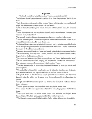 Kapitel 41
1
Und nach zwei Jahren hatte Pharao einen Traum, wie er stünde am Nil
2
und sähe aus dem Wasser steigen sieben schöne, fette Kühe; die gingen auf der Weide im
Grase.
3
Nach diesen sah er andere sieben Kühe aus dem Wasser aufsteigen; die waren häßlich und
mager und traten neben die Kühe an das Ufer am Wasser.
4
Und die häßlichen und mageren fraßen die sieben schönen, fetten Kühe. Da erwachte
Pharao.
5
Und er schlief wieder ein, und ihn träumte abermals, und er sah, daß sieben Ähren wuchsen
an einem Halm, voll und dick.
6
Darnach sah er sieben dünnen Ähren aufgehen, die waren vom Ostwind versengt.
7
Und die sieben mageren Ähren verschlangen die sieben dicken und vollen Ähren. Da er-
wachte Pharao und merkte, daß es ein Traum war.
8
Und da es Morgen ward, war sein Geist bekümmert; und er schickte aus und ließ rufen
alle Wahrsager in Ägypten und alle Weisen und erzählte ihnen seine Träume. Aber da war
keiner, der sie dem Pharao deuten konnte.
9
Da redete der oberste Schenke zu Pharao und sprach: Ich gedenke heute an meine Sünden.
10
Da Pharao zornig ward über seine Knechte, und mich mit dem obersten Bäcker ins Ge-
fängnis legte in des Hauptmanns Hause,
11
da träumte uns beiden in einer Nacht, einem jeglichen sein Traum, des Deutung ihn betraf.
12
Da war bei uns ein hebräischer Jüngling, des Hauptmanns Knecht, dem erzählten wir's.
Und er deutete uns unsere Träume, einem jeglichen seinen Traum.
13
Und wie er uns deutete, so ist's ergangen; denn ich bin wieder in mein Amt gesetzt, und
jener ist gehenkt.
14
Da sandte Pharao hin und ließ Joseph rufen; und sie ließen ihn eilend aus dem Gefängnis.
Und er ließ sich scheren und zog andere Kleider an und kam hinein zu Pharao.
15
Da sprach Pharao zu ihm: Mir hat ein Traum geträumt, und ist niemand, der ihn deuten
kann; ich habe aber gehört von dir sagen, wenn du einen Traum hörst, so kannst du ihn
deuten.
16
Joseph antwortete Pharao und sprach: Das steht bei mir nicht; Gott wird doch Pharao
Gutes weissagen.
17
Pharao sprach zu Joseph: Mir träumte ich stand am Ufer bei dem Wasser
18
und sah aus dem Wasser steigen sieben schöne, fette Kühe; die gingen auf der Weide im
Grase.
19
Und nach ihnen sah ich andere sieben, dürre, sehr häßliche und magere Kühe
heraussteigen. Ich habe in ganz Ägyptenland nicht so häßliche gesehen.
20
Und die sieben mageren und häßlichen Kühe fraßen auf die sieben ersten, fetten Kühe.
86
Genesis 41
 