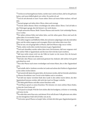21
Und da sie sie hineingefressen hatten, merkte man's nicht an ihnen, daß sie die gefressen
hatten, und waren häßlich gleich wie vorhin. Da wachte ich auf.
22
Und ich sah abermals in einen Traum sieben Ähren auf einem Halm wachsen, voll und
dick.
23
Darnach gingen auf sieben dürre Ähren, dünn und versengt.
24
Und die sieben dünnen Ähren verschlangen die sieben dicken Ähren. Und ich habe es
den Wahrsagern gesagt; aber die können's mir nicht deuten.
25
Joseph antwortete Pharao: Beide Träume Pharaos sind einerlei. Gott verkündigt Pharao,
was er vorhat.
26
Die sieben schönen Kühe sind sieben Jahre, und die sieben guten Ähren sind auch die
sieben Jahre. Es ist einerlei Traum.
27
Die sieben mageren und häßlichen Kühe, die nach jenen aufgestiegen sind, das sind sieben
Jahre; und die sieben mageren und versengten Ähren sind sieben Jahre teure Zeit.
28
Das ist nun, wie ich gesagt habe zu Pharao, daß Gott Pharao zeigt, was er vorhat.
29
Siehe, sieben reiche Jahre werden kommen in ganz Ägyptenland.
30
Und nach denselben werden sieben Jahre teure Zeit kommen, daß man vergessen wird
aller solcher Fülle in Ägyptenland; und die teure Zeit wird das Land verzehren,
31
daß man nichts wissen wird von der Fülle im Lande vor der teuren Zeit, die hernach
kommt; denn sie wird sehr schwer sein.
32
Daß aber dem Pharao zum andernmal geträumt hat, bedeutet, daß solches Gott gewiß
und eilend tun wird.
33
Nun sehe Pharao nach einem verständigen und weisen Mann, den er über Ägyptenland
setze,
34
und schaffe, daß er Amtleute verordne im Lande und nehme den Fünften in Ägyptenland
in den sieben reichen Jahren
35
und sammle alle Speise der guten Jahre, die kommen werden, daß sie Getreide aufschütten
in Pharaos Kornhäuser zum Vorrat in den Städten und es verwahren,
36
auf daß man Speise verordnet finde dem Lande in den sieben teuren Jahren, die über
Ägyptenland kommen werden, daß nicht das Land vor Hunger verderbe.
37
Die Rede gefiel Pharao und allen seinen Knechten wohl.
38
Und Pharao sprach zu seinen Knechten: Wie könnten wir einen solchen Mann finden,
in dem der Geist Gottes sei?
39
Und sprach zu Joseph: Weil dir Gott solches alles hat kundgetan, ist keiner so verständig
und weise wie du.
40
Du sollst über mein Haus sein, und deinem Wort soll all mein Volk gehorsam sein; allein
um den königlichen Stuhl will ich höher sein als du.
41
Und weiter sprach Pharao zu Joseph: Siehe, ich habe dich über ganz Ägyptenland gesetzt.
87
Genesis 41
 