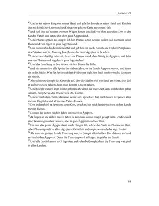 42
Und er tat seinen Ring von seiner Hand und gab ihn Joseph an seine Hand und kleidete
ihn mit köstlicher Leinwand und hing eine goldene Kette an seinen Hals
43
und ließ ihn auf seinem zweiten Wagen fahren und ließ vor ihm ausrufen: Der ist des
Landes Vater! und setzte ihn über ganz Ägyptenland.
44
Und Pharao sprach zu Joseph: Ich bin Pharao; ohne deinen Willen soll niemand seine
Hand und Fuß regen in ganz Ägyptenland.
45
Und nannte ihn den heimlichen Rat und gab ihm ein Weib, Asnath, die Tochter Potipheras,
des Priesters zu On. Also zog Joseph aus, das Land Ägypten zu besehen.
46
Und er war dreißig Jahre alt, da er vor Pharao stand, dem König in Ägypten; und fuhr
aus von Pharao und zog durch ganz Ägyptenland.
47
Und das Land trug in den sieben reichen Jahren die Fülle;
48
und sie sammelten alle Speise der sieben Jahre, so im Lande Ägypten waren, und taten
sie in die Städte. Was für Speise auf dem Felde einer jeglichen Stadt umher wuchs, das taten
sie hinein.
49
Also schüttete Joseph das Getreide auf, über die Maßen viel wie Sand am Meer, also daß
er aufhörte es zu zählen; denn man konnte es nicht zählen.
50
Und Joseph wurden zwei Söhne geboren, ehe denn die teure Zeit kam, welche ihm gebar
Asnath, Potipheras, des Priesters zu On, Tochter.
51
Und er hieß den ersten Manasse; denn Gott, sprach er, hat mich lassen vergessen alles
meines Unglücks und all meines Vaters Hauses.
52
Den andern hieß er Ephraim; denn Gott, sprach er, hat mich lassen wachsen in dem Lande
meines Elends.
53
Da nun die sieben reichen Jahre um waren in Ägypten,
54
da fingen an die sieben teuren Jahre zu kommen, davon Joseph gesagt hatte. Und es ward
eine Teuerung in allen Landen; aber in ganz Ägyptenland war Brot.
55
Da nun das ganze Ägyptenland auch Hunger litt, schrie das Volk zu Pharao um Brot.
Aber Pharao sprach zu allen Ägyptern: Gehet hin zu Joseph; was euch der sagt, das tut.
56
Als nun im ganzen Lande Teuerung war, tat Joseph allenthalben Kornhäuser auf und
verkaufte den Ägyptern. Denn die Teuerung ward je länger, je größer im Lande.
57
Und alle Lande kamen nach Ägypten, zu kaufen bei Joseph; denn die Teuerung war groß
in allen Landen.
88
Genesis 41
 