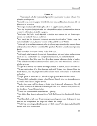 Kapitel 42
1
Da aber Jakob sah, daß Getreide in Ägypten feil war, sprach er zu seinen Söhnen: Was
sehet ihr euch lange um?
2
Siehe, ich höre, es sei in Ägypten Getreide feil; zieht hinab und kauft uns Getreide, daß wir
leben und nicht sterben.
3
Also zogen hinab zehn Brüder Josephs, daß sie in Ägypten Getreide kauften.
4
Aber den Benjamin, Josephs Bruder, ließ Jakob nicht mit seinen Brüdern ziehen; denn er
sprach: Es möchte ihm ein Unfall begegnen.
5
Also kamen die Kinder Israels, Getreide zu kaufen, samt anderen, die mit ihnen zogen;
denn es war im Lande Kanaan auch teuer.
6
Aber Joseph war der Regent im Lande und verkaufte Getreide allem Volk im Lande. Da
nun seine Brüder kamen, fielen sie vor ihm nieder zur Erde auf ihr Antlitz.
7
Und er sah sie an und kannte sie und stellte sich fremd gegen sie und redete hart mit ihnen
und sprach zu ihnen: Woher kommt ihr? Sie sprachen: Aus dem Lande Kanaan, Speise zu
kaufen.
8
Aber wiewohl er sie kannte, kannten sie ihn doch nicht.
9
Und Joseph gedachte an die Träume, die ihm von ihnen geträumt hatten, und sprach zu
ihnen: Ihr seid Kundschafter und seid gekommen zu sehen, wo das Land offen ist.
10
Sie antworteten ihm: Nein, mein Herr; deine Knechte sind gekommen Speise zu kaufen.
11
Wir sind alle eines Mannes Söhne; wir sind redlich, und deine Knechte sind nie Kund-
schafter gewesen.
12
Er sprach zu ihnen: Nein, sondern ihr seid gekommen, zu ersehen, wo das Land offen ist.
13
Sie antworteten ihm: Wir, deine Knechte, sind zwölf Brüder, eines Mannes Söhne im
Lande Kanaan, und der jüngste ist noch bei unserm Vater; aber der eine ist nicht mehr
vorhanden.
14
Joseph sprach zu ihnen: Das ist's, was ich euch gesagt habe: Kundschafter seid ihr.
15
Daran will ich euch prüfen; bei dem Leben Pharaos! ihr sollt nicht von dannen kommen,
es komme denn her euer jüngster Bruder.
16
Sendet einen unter euch hin, der euren Bruder hole; ihr aber sollt gefangen sein. Also will
ich prüfen eure Rede, ob ihr mit Wahrheit umgeht oder nicht. Denn wo nicht, so seid ihr,
bei dem Leben Pharaos! Kundschafter.
17
Und er ließ sie beisammen verwahren drei Tage lang.
18
Am dritten Tage aber sprach er zu ihnen: Wollt ihr leben, so tut also; denn ich fürchte
Gott.
19
Seid ihr redlich, so laßt eurer Brüder einen gebunden liegen in eurem Gefängnis; ihr aber
zieht hin und bringet heim, was ihr gekauft habt für den Hunger.
20
Und bringt euren jüngsten Bruder zu mir, so will ich euren Worten glauben, daß ihr nicht
sterben müßt. Und sie taten also.
89
Genesis 42
 