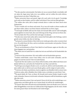 21
Sie aber sprachen untereinander: Das haben wir uns an unserm Bruder verschuldet, daß
wir sahen die Angst seiner Seele, da er uns anflehte, und wir wollten ihn nicht erhören;
darum kommt nun diese Trübsal über uns.
22
Ruben antwortete ihnen und sprach: Sagte ich's euch nicht, da ich sprach: Versündigt
euch nicht an dem Knaben, und ihr wolltet nicht hören? Nun wird sein Blut gefordert.
23
Sie wußten aber nicht, daß es Joseph verstand; denn er redete mit ihnen durch einen
Dolmetscher.
24
Und er wandte sich von ihnen und weinte. Da er nun sich wieder zu ihnen wandte und
mit ihnen redete, nahm er aus ihnen Simeon und band ihn vor ihren Augen.
25
Und Joseph tat Befehl, daß man ihre Säcke mit Getreide füllte und ihr Geld wiedergäbe,
einem jeglichen in seinen Sack, dazu auch Zehrung auf den Weg; und man tat ihnen also.
26
Und sie luden ihre Ware auf ihre Esel und zogen von dannen.
27
Da aber einer seinen Sack auftat, daß er seinem Esel Futter gäbe in der Herberge, ward er
gewahr seines Geldes, das oben im Sack lag,
28
und sprach zu seinen Brüdern: Mein Geld ist mir wieder geworden; siehe, in meinem Sack
ist es. Da entfiel ihnen ihr Herz, und sie erschraken untereinander und sprachen: Warum
hat uns Gott das getan?
29
Da sie nun heimkamen zu ihrem Vater Jakob ins Land Kanaan, sagten sie ihm alles, was
ihnen begegnet war, und sprachen:
30
Der Mann, der im Lande Herr ist, redete hart mit uns und hielt uns für Kundschafter des
Landes.
31
Und da wir ihm antworteten: Wir sind redlich und nie Kundschafter gewesen,
32
sondern zwölf Brüder, unsers Vaters Söhne, einer ist nicht mehr vorhanden, und der
jüngste ist noch bei unserm Vater im Lande Kanaan,
33
sprach der Herr des Landes zu uns: Daran will ich merken, ob ihr redlich seid: Einen eurer
Brüder laßt bei mir, und nehmt die Notdurft für euer Haus und zieht hin,
34
und bringt euren jüngsten Bruder zu mir, so merke ich, daß ihr nicht Kundschafter, son-
dern redlich seid; so will ich euch euren Bruder geben, und ihr mögt im Lande werben.
35
Und da sie die Säcke ausschütteten, fand ein jeglicher sein Bündlein Geld in seinem Sack.
Und da sie sahen, daß es Bündlein ihres Geldes waren, erschraken sie samt ihrem Vater.
36
Da sprach Jakob, ihr Vater, zu ihnen: Ihr beraubt mich meiner Kinder; Joseph ist nicht
mehr vorhanden, Simeon ist nicht mehr vorhanden, Benjamin wollt ihr hinnehmen; es geht
alles über mich.
37
Ruben antwortete seinem Vater und sprach: Wenn ich dir ihn nicht wiederbringe, so er-
würge meine zwei Söhne; gib ihn nur in meine Hand, ich will ihn dir wiederbringen.
38
Er sprach: Mein Sohn soll nicht mit euch hinabziehen, denn sein Bruder ist tot, und er ist
allein übriggeblieben; wenn ihm ein Unfall auf dem Wege begegnete, den ihr reiset, würdet
ihr meine grauen Haare mit Herzeleid in die Grube bringen.
90
Genesis 42
 