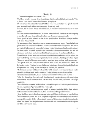 Kapitel 43
1
Die Teuerung aber drückte das Land.
2
Und da es verzehrt war, was sie an Getreide aus Ägypten gebracht hatten, sprach ihr Vater
zu ihnen: Zieht wieder hin und kauft uns ein wenig Speise.
3
Da antwortete ihm Juda und sprach: Der Mann band uns das hart ein und sprach: Ihr sollt
mein Angesicht nicht sehen, es sei denn euer Bruder mit euch.
4
Ist's nun, daß du unsern Bruder mit uns sendest, so wollen wir hinabziehen und dir zu essen
kaufen.
5
Ist's aber, daß du ihn nicht sendest, so ziehen wir nicht hinab. Denn der Mann hat gesagt
zu uns: Ihr sollt mein Angesicht nicht sehen, euer Bruder sei denn mit euch.
6
Israel sprach: Warum habt ihr so übel an mir getan, daß ihr dem Mann ansagtet, daß ihr
noch einen Bruder habt?
7
Sie antworteten: Der Mann forschte so genau nach uns und unsrer Freundschaft und
sprach: Lebt euer Vater noch? Habt ihr auch noch einen Bruder? Da sagten wir ihm, wie er
uns fragte. Wie konnten wir wissen, daß er sagen würde: Bringt euren Bruder mit hernieder?
8
Da sprach Juda zu Israel, seinem Vater: Laß den Knaben mit mir ziehen, daß wir uns
aufmachen und reisen, und leben und nicht sterben, wir und du und unsre Kindlein.
9
Ich will Bürge für ihn sein, von meinen Händen sollst du ihn fordern. Wenn ich dir ihn
nicht wiederbringe und vor deine Augen stelle, so will ich mein Leben lang die Schuld tragen.
10
Denn wo wir nicht hätten verzogen, wären wir schon wohl zweimal wiedergekommen.
11
Da sprach Israel, ihr Vater, zu ihnen: Muß es denn ja also sein, so tut's und nehmt von
des Landes besten Früchten in eure Säcke und bringt dem Manne Geschenke hinab: ein
wenig Balsam und Honig, Würze und Myrrhe, Datteln und Mandeln.
12
Nehmt auch anderes Geld mit euch; und das Geld, das euch oben in euren Säcken wieder
geworden ist, bringt auch wieder mit euch. Vielleicht ist ein Irrtum da geschehen.
13
Dazu nehmt euren Bruder, macht euch auf und kommt wieder zu dem Manne.
14
Aber der allmächtige Gott gebe euch Barmherzigkeit vor dem Manne, daß er euch lasse
euren andern Bruder und Benjamin. Ich aber muß sein wie einer, der seiner Kinder gar
beraubt ist.
15
Da nahmen sie diese Geschenke und das Geld zwiefältig mit sich und Benjamin, machten
sich auf, zogen nach Ägypten und traten vor Joseph.
16
Da sah sie Joseph mit Benjamin und sprach zu seinem Haushalter: Führe diese Männer
ins Haus und schlachte und richte zu; denn sie sollen zu Mittag mit mir essen.
17
Und der Mann tat, wie ihm Joseph gesagt hatte, und führte die Männer in Josephs Haus.
18
Sie fürchteten sich aber, daß sie in Josephs Haus geführt wurden und sprachen: Wir sind
hereingeführt um des Geldes willen, das wir in unsern Säcken das erstemal wiedergefunden
haben, daß er's auf uns bringe und fälle ein Urteil über uns, damit er uns nehme zu eigenen
Knechten samt unsern Eseln.
91
Genesis 43
 