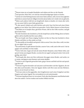 19
Darum traten sie zu Josephs Haushalter und redeten mit ihm vor der Haustür
20
und sprachen: Mein Herr, wir sind das erstemal herabgezogen Speise zu kaufen,
21
und da wir in die Herberge kamen und unsere Säcke auftaten, siehe, da war eines jeglichen
Geld oben in seinem Sack mit völligem Gewicht; darum haben wir's wieder mit uns gebracht,
22
haben auch anderes Geld mit uns hergebracht, Speise zu kaufen; wir wissen aber nicht,
wer uns unser Geld in unsre Säcke gesteckt hat.
23
Er aber sprach: Gehabt euch wohl, fürchtet euch nicht. Euer Gott hat euch einen Schatz
gegeben in eure Säcke. Euer Geld ist mir geworden. Und er führte Simeon zu ihnen heraus
24
und führte sie in Josephs Haus, gab ihnen Wasser, daß sie ihre Füße wuschen, und gab
ihren Eseln Futter.
25
Sie aber bereiteten das Geschenk zu, bis das Joseph kam auf den Mittag; denn sie hatten
gehört, daß sie daselbst das Brot essen sollten.
26
Da nun Joseph zum Hause einging, brachten sie ihm ins Haus das Geschenk in ihren
Händen und fielen vor ihm nieder zur Erde.
27
Er aber grüßte sie freundlich und sprach: Geht es eurem Vater, dem Alten, wohl, von dem
ihr mir sagtet? Lebt er noch?
28
Sie antworteten: Es geht deinem Knechte, unserm Vater, wohl, und er lebt noch. Und sie
neigten sich und fielen vor ihm nieder.
29
Und er hob seine Augen auf und sah seinen Bruder Benjamin, seiner Mutter Sohn, und
sprach: Ist das euer jüngster Bruder, von dem ihr mir sagtet? und sprach weiter: Gott sei dir
gnädig, mein Sohn!
30
Und Joseph eilte, denn sein Herz entbrannte ihm gegen seinen Bruder, und suchte, wo
er weinte, und ging in seine Kammer und weinte daselbst.
31
Und da er sein Angesicht gewaschen hatte, ging er heraus und hielt sich fest und sprach:
Legt Brot auf!
32
Und man trug ihm besonders auf und jenen auch besonders und den Ägyptern, die mit
ihm aßen auch besonders. Denn die Ägypter dürfen nicht Brot essen mit den Hebräern,
denn es ist ein Greuel vor ihnen.
33
Und man setzte sie ihm gegenüber, den Erstgeborenen nach seiner Erstgeburt und den
Jüngsten nach seiner Jugend. Des verwunderten sie sich untereinander.
34
Und man trug ihnen Essen vor von seinem Tisch; aber dem Benjamin ward fünfmal mehr
denn den andern. Und sie tranken und wurden fröhlich mit ihm.
92
Genesis 43
 