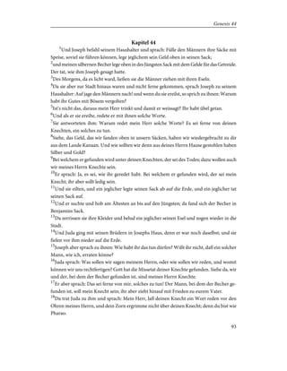 Kapitel 44
1
Und Joseph befahl seinem Haushalter und sprach: Fülle den Männern ihre Säcke mit
Speise, soviel sie führen können, lege jeglichem sein Geld oben in seinen Sack;
2
und meinen silbernen Becher lege oben in des Jüngsten Sack mit dem Gelde für das Getreide.
Der tat, wie ihm Joseph gesagt hatte.
3
Des Morgens, da es licht ward, ließen sie die Männer ziehen mit ihren Eseln.
4
Da sie aber zur Stadt hinaus waren und nicht ferne gekommen, sprach Joseph zu seinem
Haushalter: Auf jage den Männern nach! und wenn du sie ereilst, so sprich zu ihnen: Warum
habt ihr Gutes mit Bösem vergolten?
5
Ist's nicht das, daraus mein Herr trinkt und damit er weissagt? Ihr habt übel getan.
6
Und als er sie ereilte, redete er mit ihnen solche Worte.
7
Sie antworteten ihm: Warum redet mein Herr solche Worte? Es sei ferne von deinen
Knechten, ein solches zu tun.
8
Siehe, das Geld, das wir fanden oben in unsern Säcken, haben wir wiedergebracht zu dir
aus dem Lande Kanaan. Und wie sollten wir denn aus deines Herrn Hause gestohlen haben
Silber und Gold?
9
Bei welchem er gefunden wird unter deinen Knechten, der sei des Todes; dazu wollen auch
wir meines Herrn Knechte sein.
10
Er sprach: Ja, es sei, wie ihr geredet habt. Bei welchem er gefunden wird, der sei mein
Knecht; ihr aber sollt ledig sein.
11
Und sie eilten, und ein jeglicher legte seinen Sack ab auf die Erde, und ein jeglicher tat
seinen Sack auf.
12
Und er suchte und hob am Ältesten an bis auf den Jüngsten; da fand sich der Becher in
Benjamins Sack.
13
Da zerrissen sie ihre Kleider und belud ein jeglicher seinen Esel und zogen wieder in die
Stadt.
14
Und Juda ging mit seinen Brüdern in Josephs Haus, denn er war noch daselbst; und sie
fielen vor ihm nieder auf die Erde.
15
Joseph aber sprach zu ihnen: Wie habt ihr das tun dürfen? Wißt ihr nicht, daß ein solcher
Mann, wie ich, erraten könne?
16
Juda sprach: Was sollen wir sagen meinem Herrn, oder wie sollen wir reden, und womit
können wir uns rechtfertigen? Gott hat die Missetat deiner Knechte gefunden. Siehe da, wir
und der, bei dem der Becher gefunden ist, sind meines Herrn Knechte.
17
Er aber sprach: Das sei ferne von mir, solches zu tun! Der Mann, bei dem der Becher ge-
funden ist, soll mein Knecht sein; ihr aber zieht hinauf mit Frieden zu eurem Vater.
18
Da trat Juda zu ihm und sprach: Mein Herr, laß deinen Knecht ein Wort reden vor den
Ohren meines Herrn, und dein Zorn ergrimme nicht über deinen Knecht; denn du bist wie
Pharao.
93
Genesis 44
 